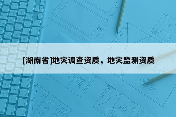 [湖南省]地災(zāi)調(diào)查資質(zhì)，地災(zāi)監(jiān)測資質(zhì)