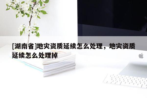 [湖南省]地災(zāi)資質(zhì)延續(xù)怎么處理，地災(zāi)資質(zhì)延續(xù)怎么處理掉