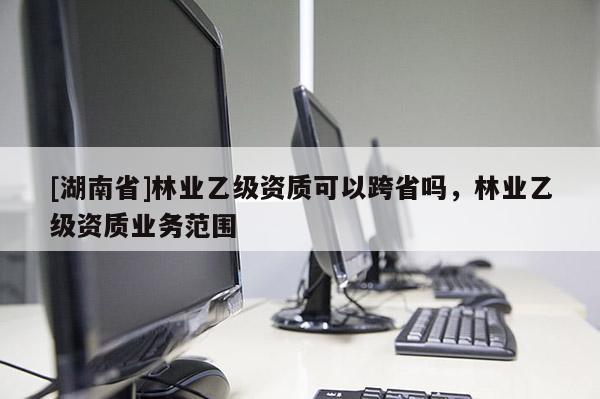 [湖南省]林業(yè)乙級資質(zhì)可以跨省嗎，林業(yè)乙級資質(zhì)業(yè)務(wù)范圍