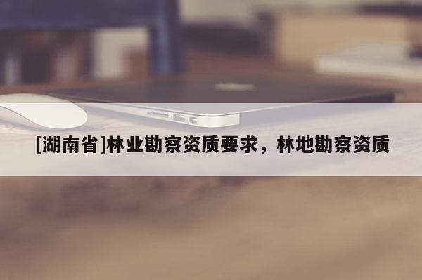 [湖南省]林業(yè)勘察資質(zhì)要求，林地勘察資質(zhì)