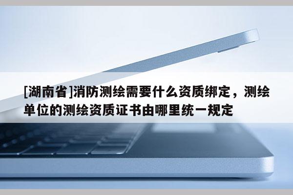 [湖南省]消防測繪需要什么資質(zhì)綁定，測繪單位的測繪資質(zhì)證書由哪里統(tǒng)一規(guī)定