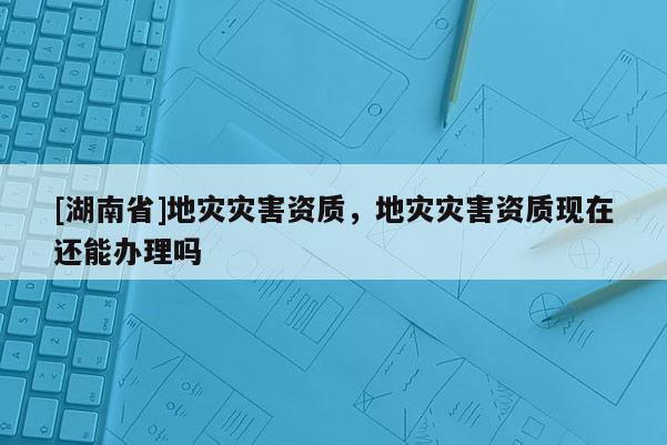 [湖南省]地災災害資質，地災災害資質現在還能辦理嗎