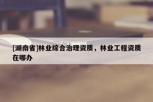 [湖南省]林業(yè)綜合治理資質(zhì)，林業(yè)工程資質(zhì)在哪辦