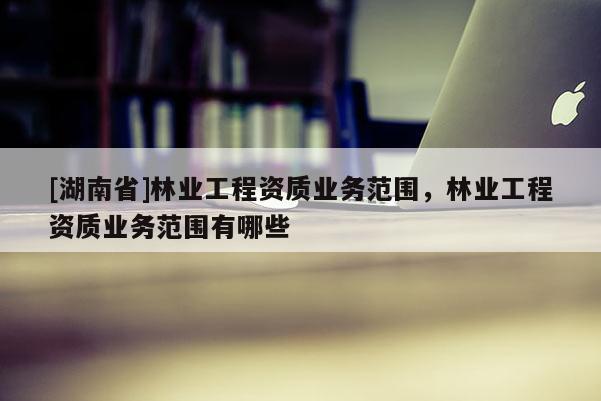 [湖南省]林業(yè)工程資質(zhì)業(yè)務(wù)范圍，林業(yè)工程資質(zhì)業(yè)務(wù)范圍有哪些