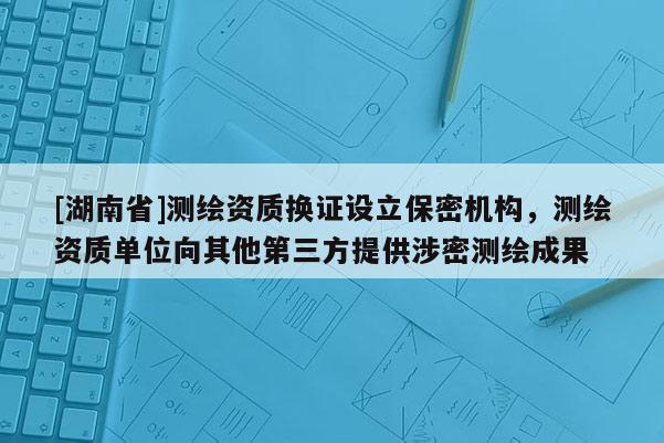 [湖南省]測繪資質(zhì)換證設(shè)立保密機(jī)構(gòu)，測繪資質(zhì)單位向其他第三方提供涉密測繪成果