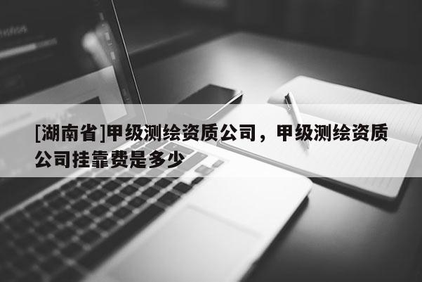 [湖南省]甲級(jí)測(cè)繪資質(zhì)公司，甲級(jí)測(cè)繪資質(zhì)公司掛靠費(fèi)是多少