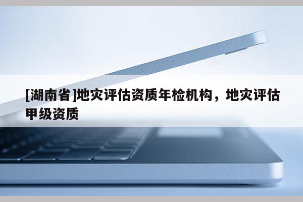 [湖南省]地災(zāi)評估資質(zhì)年檢機(jī)構(gòu)，地災(zāi)評估甲級(jí)資質(zhì)