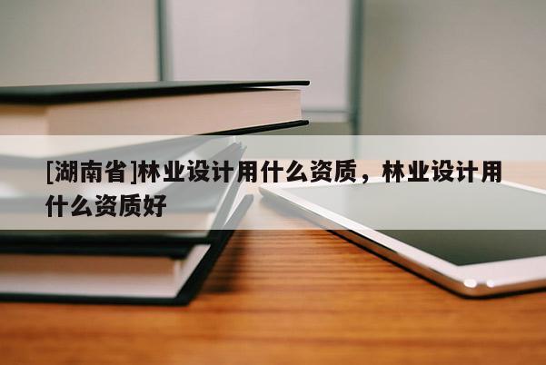 [湖南省]林業(yè)設(shè)計用什么資質(zhì)，林業(yè)設(shè)計用什么資質(zhì)好