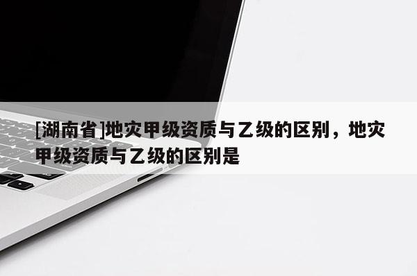 [湖南省]地災(zāi)甲級(jí)資質(zhì)與乙級(jí)的區(qū)別，地災(zāi)甲級(jí)資質(zhì)與乙級(jí)的區(qū)別是