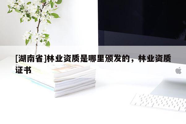 [湖南省]林業(yè)資質(zhì)是哪里頒發(fā)的，林業(yè)資質(zhì)證書