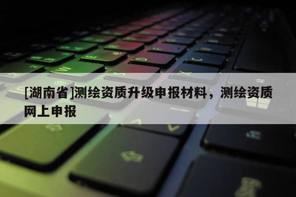 [湖南省]測(cè)繪資質(zhì)升級(jí)申報(bào)材料，測(cè)繪資質(zhì)網(wǎng)上申報(bào)