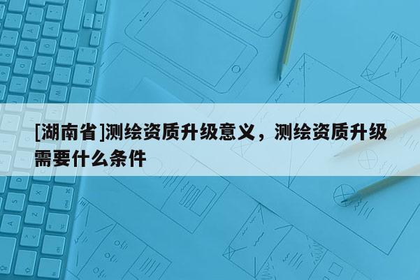 [湖南省]測(cè)繪資質(zhì)升級(jí)意義，測(cè)繪資質(zhì)升級(jí)需要什么條件