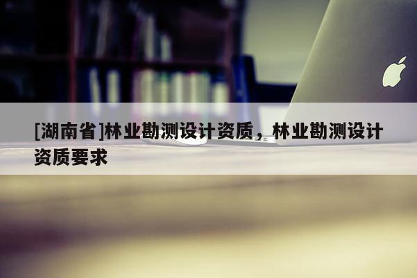 [湖南省]林業(yè)勘測設(shè)計資質(zhì)，林業(yè)勘測設(shè)計資質(zhì)要求