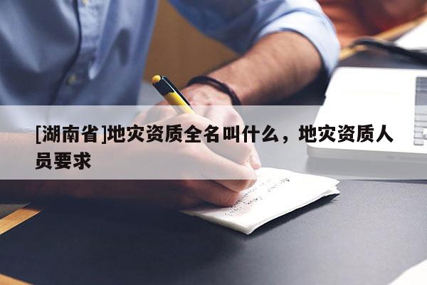 [湖南省]地災(zāi)資質(zhì)全名叫什么，地災(zāi)資質(zhì)人員要求