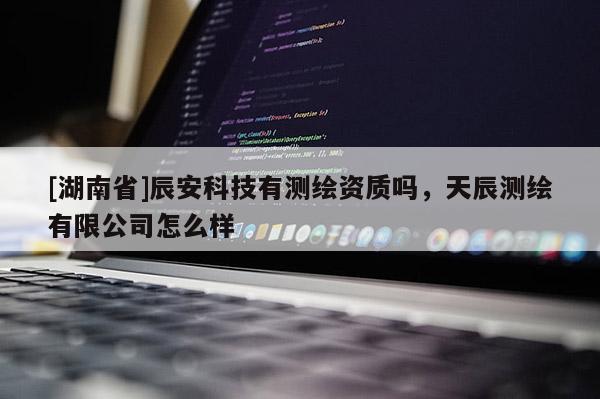 [湖南省]辰安科技有測繪資質嗎，天辰測繪有限公司怎么樣