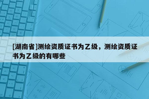 [湖南省]測繪資質(zhì)證書為乙級，測繪資質(zhì)證書為乙級的有哪些