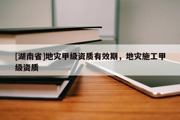 [湖南省]地災(zāi)甲級資質(zhì)有效期，地災(zāi)施工甲級資質(zhì)