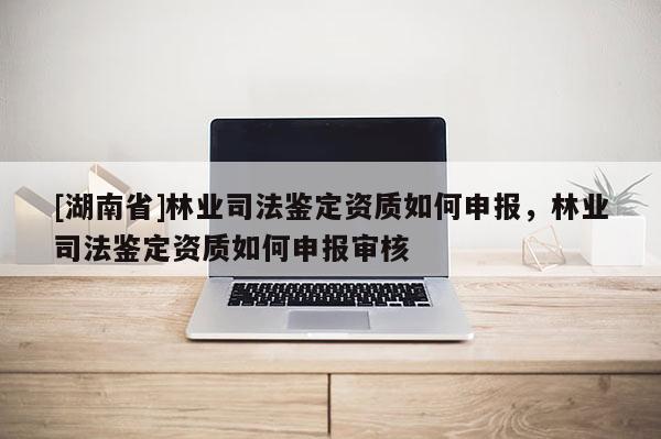 [湖南省]林業(yè)司法鑒定資質(zhì)如何申報(bào)，林業(yè)司法鑒定資質(zhì)如何申報(bào)審核