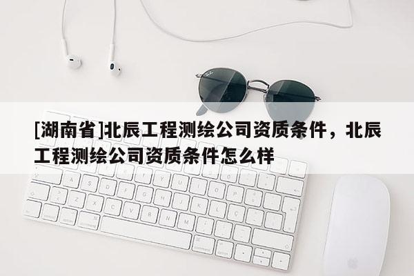 [湖南省]北辰工程測(cè)繪公司資質(zhì)條件，北辰工程測(cè)繪公司資質(zhì)條件怎么樣