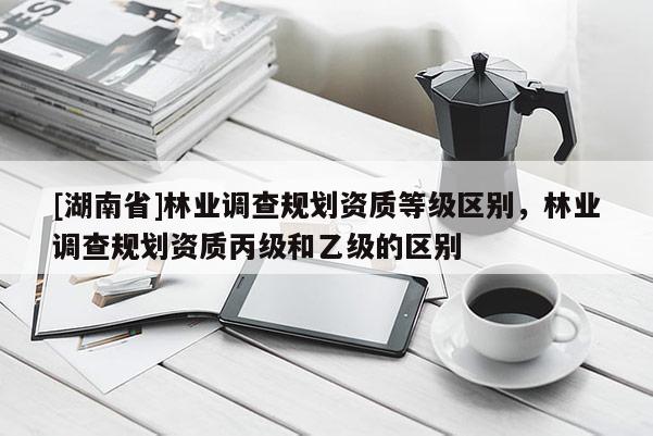 [湖南省]林業(yè)調(diào)查規(guī)劃資質(zhì)等級(jí)區(qū)別，林業(yè)調(diào)查規(guī)劃資質(zhì)丙級(jí)和乙級(jí)的區(qū)別