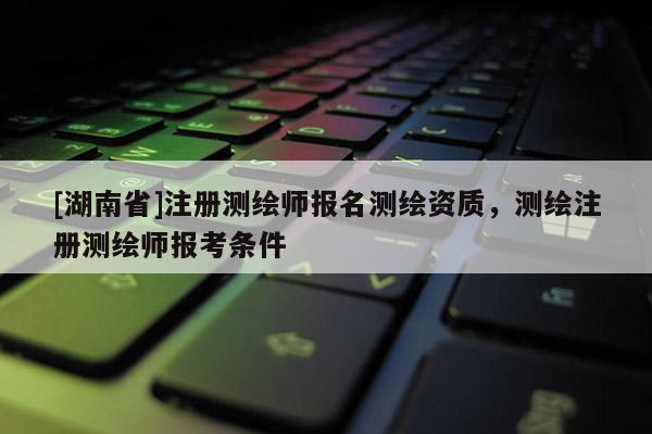 [湖南省]注冊(cè)測(cè)繪師報(bào)名測(cè)繪資質(zhì)，測(cè)繪注冊(cè)測(cè)繪師報(bào)考條件