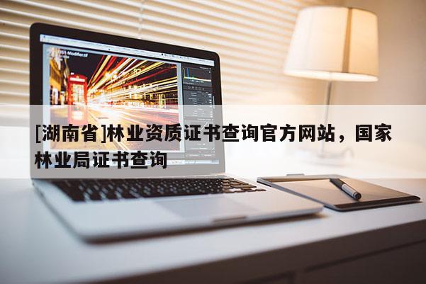 [湖南省]林業(yè)資質證書查詢官方網站，國家林業(yè)局證書查詢