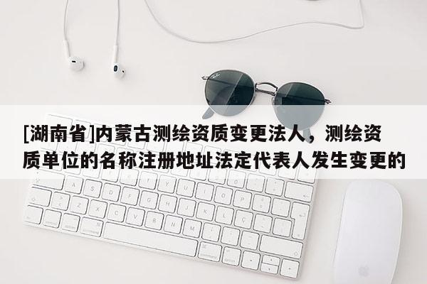 [湖南省]內(nèi)蒙古測繪資質(zhì)變更法人，測繪資質(zhì)單位的名稱注冊地址法定代表人發(fā)生變更的