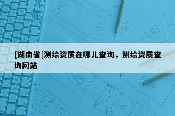 [湖南省]測繪資質(zhì)在哪兒查詢，測繪資質(zhì)查詢網(wǎng)站