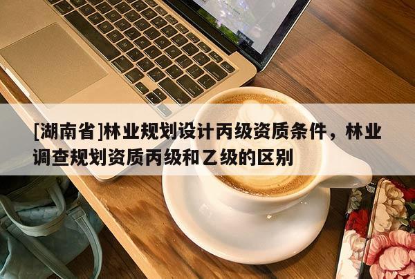 [湖南省]林業(yè)規(guī)劃設計丙級資質條件，林業(yè)調查規(guī)劃資質丙級和乙級的區(qū)別