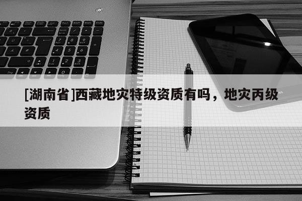 [湖南省]西藏地災(zāi)特級資質(zhì)有嗎，地災(zāi)丙級資質(zhì)