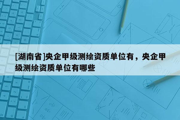 [湖南省]央企甲級(jí)測(cè)繪資質(zhì)單位有，央企甲級(jí)測(cè)繪資質(zhì)單位有哪些