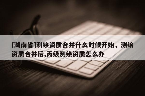 [湖南省]測(cè)繪資質(zhì)合并什么時(shí)候開(kāi)始，測(cè)繪資質(zhì)合并后,丙級(jí)測(cè)繪資質(zhì)怎么辦