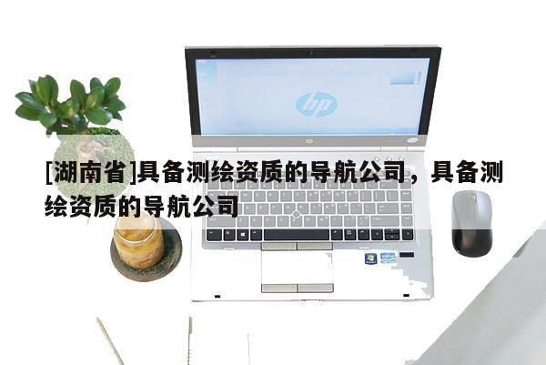 [湖南省]具備測(cè)繪資質(zhì)的導(dǎo)航公司，具備測(cè)繪資質(zhì)的導(dǎo)航公司