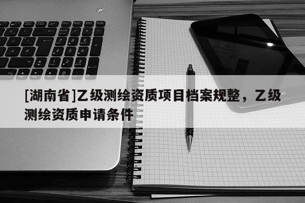 [湖南省]乙級(jí)測繪資質(zhì)項(xiàng)目檔案規(guī)整，乙級(jí)測繪資質(zhì)申請條件