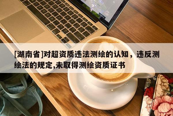 [湖南省]對(duì)超資質(zhì)違法測(cè)繪的認(rèn)知，違反測(cè)繪法的規(guī)定,未取得測(cè)繪資質(zhì)證書(shū)