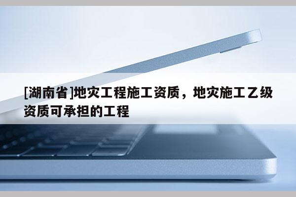 [湖南省]地災(zāi)工程施工資質(zhì)，地災(zāi)施工乙級(jí)資質(zhì)可承擔(dān)的工程