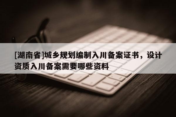 [湖南省]城鄉(xiāng)規(guī)劃編制入川備案證書，設(shè)計(jì)資質(zhì)入川備案需要哪些資料