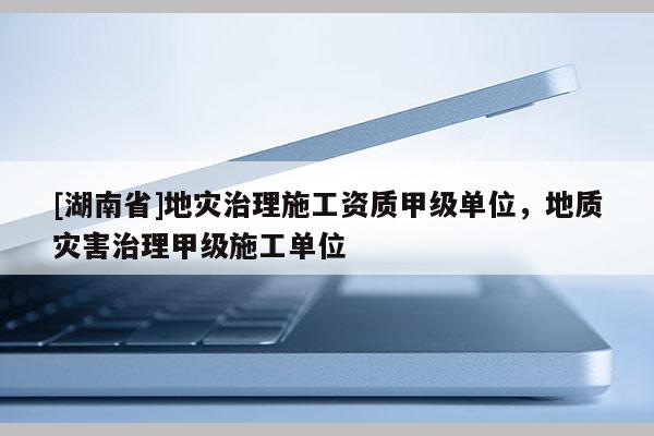 [湖南省]地災(zāi)治理施工資質(zhì)甲級單位，地質(zhì)災(zāi)害治理甲級施工單位