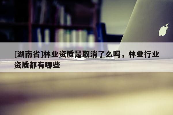 [湖南省]林業(yè)資質(zhì)是取消了么嗎，林業(yè)行業(yè)資質(zhì)都有哪些