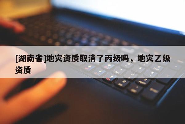 [湖南省]地災資質取消了丙級嗎，地災乙級資質