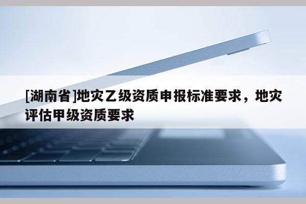 [湖南省]地災(zāi)乙級(jí)資質(zhì)申報(bào)標(biāo)準(zhǔn)要求，地災(zāi)評(píng)估甲級(jí)資質(zhì)要求