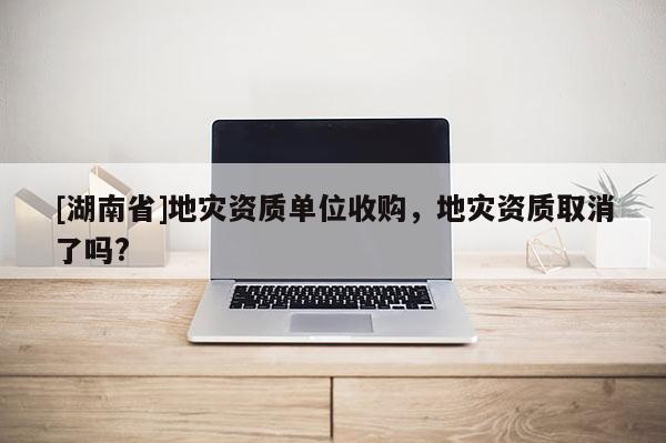 [湖南省]地災(zāi)資質(zhì)單位收購(gòu)，地災(zāi)資質(zhì)取消了嗎?