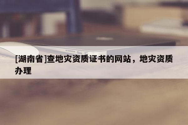 [湖南省]查地災資質(zhì)證書的網(wǎng)站，地災資質(zhì)辦理