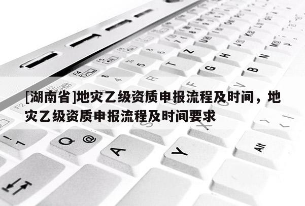 [湖南省]地災(zāi)乙級(jí)資質(zhì)申報(bào)流程及時(shí)間，地災(zāi)乙級(jí)資質(zhì)申報(bào)流程及時(shí)間要求