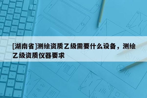 [湖南省]測繪資質(zhì)乙級需要什么設(shè)備，測繪乙級資質(zhì)儀器要求