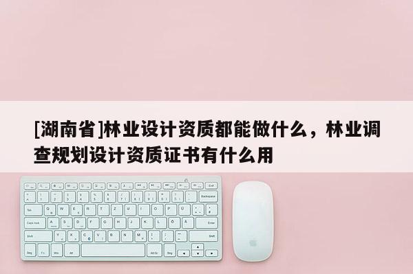 [湖南省]林業(yè)設(shè)計資質(zhì)都能做什么，林業(yè)調(diào)查規(guī)劃設(shè)計資質(zhì)證書有什么用