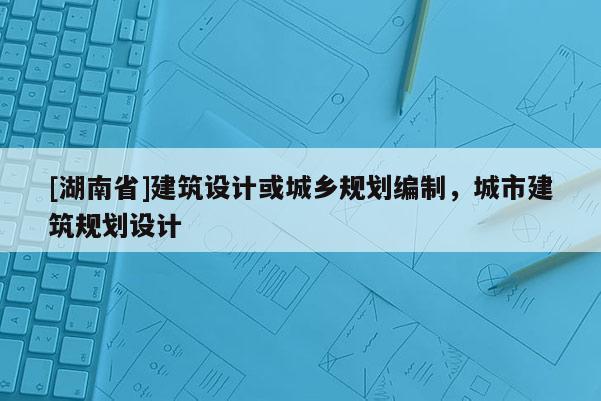 [湖南省]建筑設(shè)計(jì)或城鄉(xiāng)規(guī)劃編制，城市建筑規(guī)劃設(shè)計(jì)