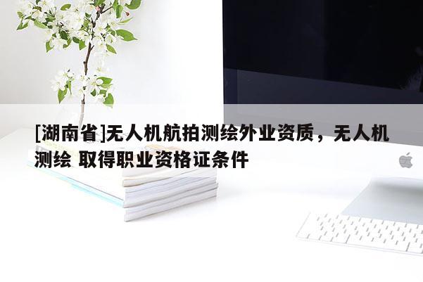 [湖南省]無人機(jī)航拍測繪外業(yè)資質(zhì)，無人機(jī)測繪 取得職業(yè)資格證條件