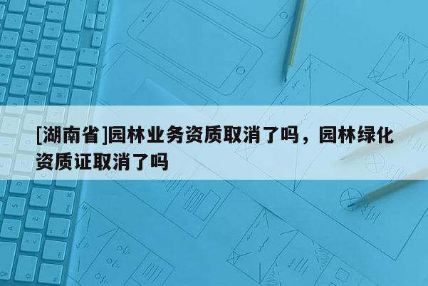 [湖南省]園林業(yè)務(wù)資質(zhì)取消了嗎，園林綠化資質(zhì)證取消了嗎