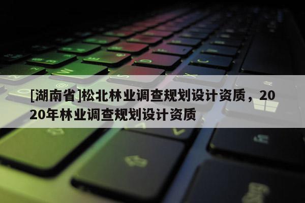 [湖南省]松北林業(yè)調(diào)查規(guī)劃設計資質(zhì)，2020年林業(yè)調(diào)查規(guī)劃設計資質(zhì)